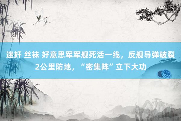 迷奸 丝袜 好意思军军舰死活一线，反舰导弹破裂2公里防地，“密集阵”立下大功