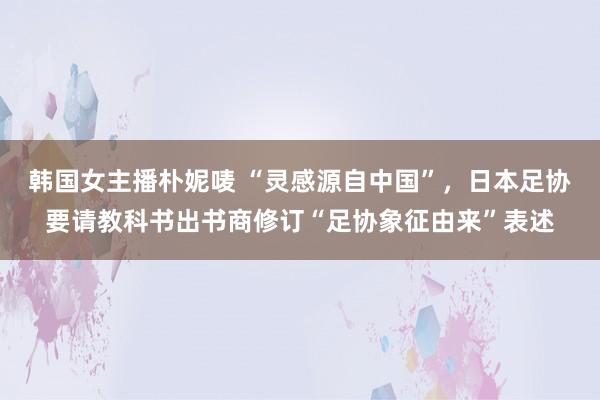 韩国女主播朴妮唛 “灵感源自中国”，日本足协要请教科书出书商修订“足协象征由来”表述