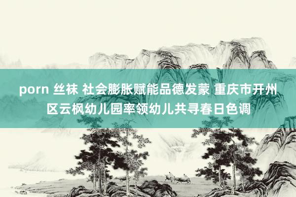 porn 丝袜 社会膨胀赋能品德发蒙 重庆市开州区云枫幼儿园率领幼儿共寻春日色调