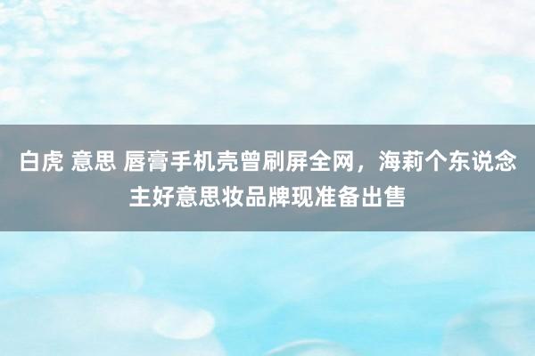 白虎 意思 唇膏手机壳曾刷屏全网，海莉个东说念主好意思妆品牌现准备出售