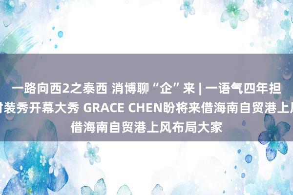 一路向西2之泰西 消博聊“企”来 | 一语气四年担纲消博会时装秀开幕大秀 GRACE CHEN盼将来借海南自贸港上风布局大家