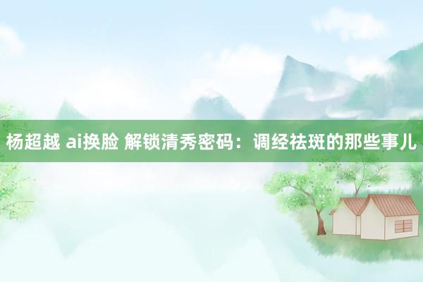 杨超越 ai换脸 解锁清秀密码：调经祛斑的那些事儿