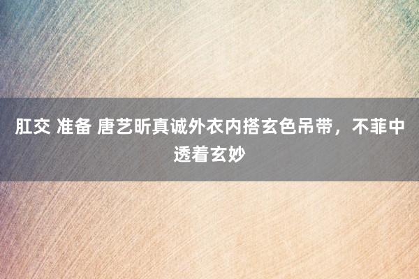 肛交 准备 唐艺昕真诚外衣内搭玄色吊带，不菲中透着玄妙