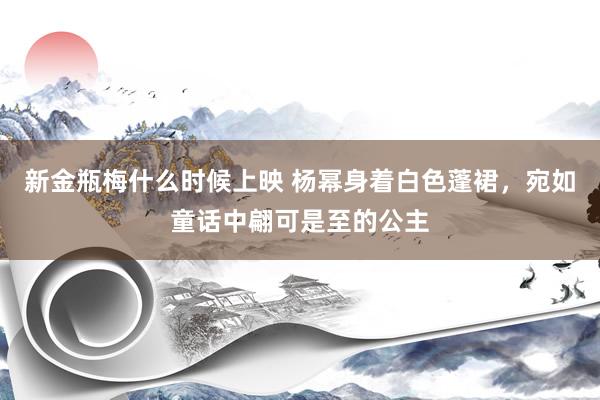 新金瓶梅什么时候上映 杨幂身着白色蓬裙，宛如童话中翩可是至的公主