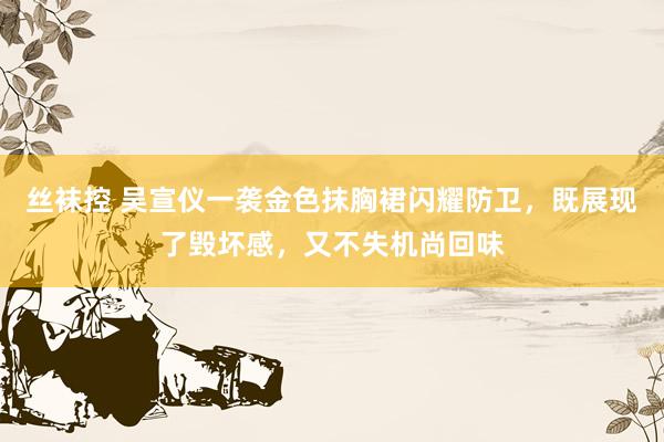 丝袜控 吴宣仪一袭金色抹胸裙闪耀防卫，既展现了毁坏感，又不失机尚回味