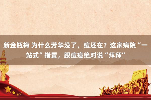 新金瓶梅 为什么芳华没了，痘还在？这家病院“一站式”措置，跟痘痘绝对说“拜拜”