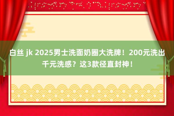 白丝 jk 2025男士洗面奶圈大洗牌！200元洗出千元洗感？这3款径直封神！