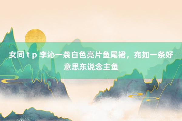 女同 t p 李沁一袭白色亮片鱼尾裙，宛如一条好意思东说念主鱼