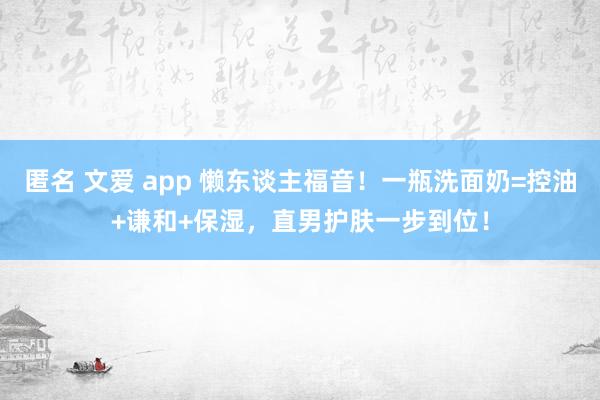 匿名 文爱 app 懒东谈主福音！一瓶洗面奶=控油+谦和+保湿，直男护肤一步到位！