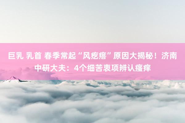 巨乳 乳首 春季常起“风疙瘩”原因大揭秘！济南中研大夫：4个细苦衷项辨认瘙痒