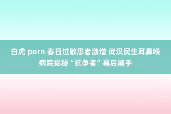 白虎 porn 春日过敏患者激增 武汉民生耳鼻喉病院揭秘“抗争者”幕后黑手