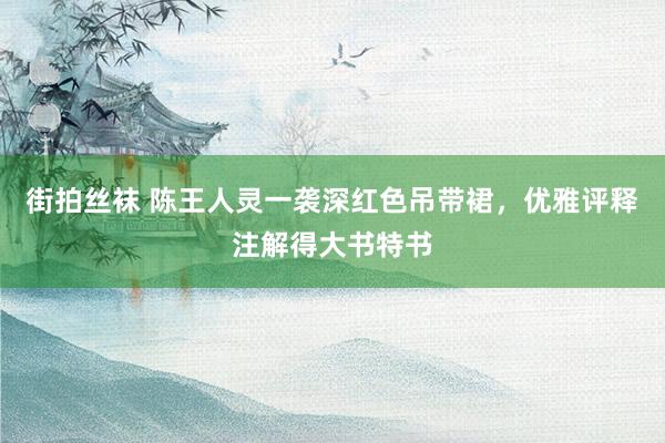 街拍丝袜 陈王人灵一袭深红色吊带裙，优雅评释注解得大书特书