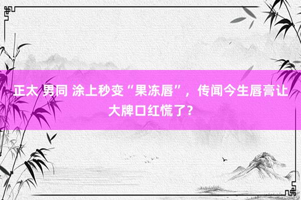 正太 男同 涂上秒变“果冻唇”，传闻今生唇膏让大牌口红慌了？