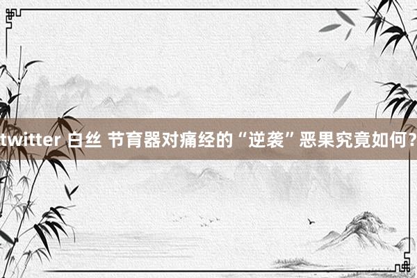 twitter 白丝 节育器对痛经的“逆袭”恶果究竟如何？