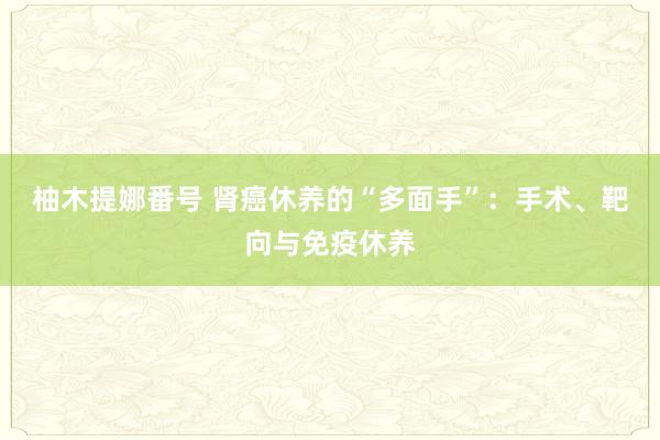 柚木提娜番号 肾癌休养的“多面手”：手术、靶向与免疫休养