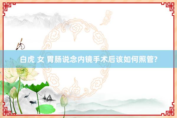 白虎 女 胃肠说念内镜手术后该如何照管?