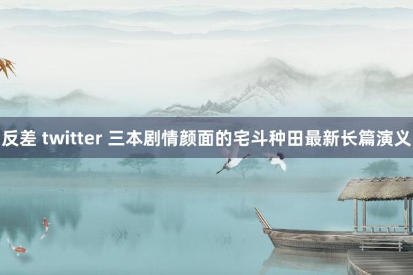 反差 twitter 三本剧情颜面的宅斗种田最新长篇演义
