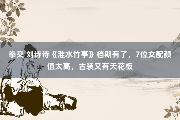 拳交 刘诗诗《淮水竹亭》档期有了，7位女配颜值太高，古装又有天花板
