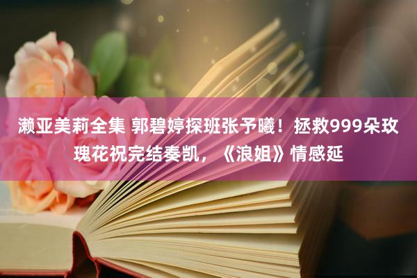 濑亚美莉全集 郭碧婷探班张予曦！拯救999朵玫瑰花祝完结奏凯，《浪姐》情感延