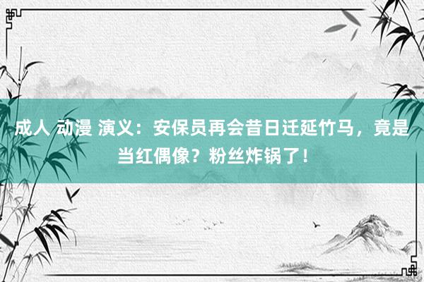 成人 动漫 演义：安保员再会昔日迁延竹马，竟是当红偶像？粉丝炸锅了！