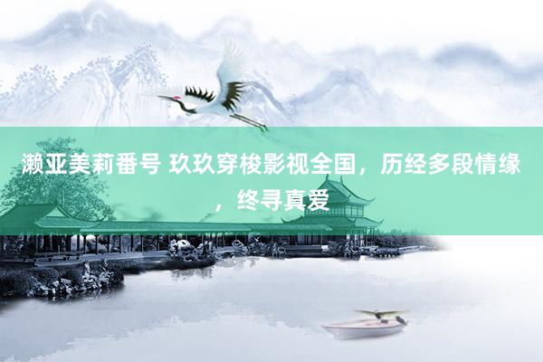 濑亚美莉番号 玖玖穿梭影视全国，历经多段情缘，终寻真爱