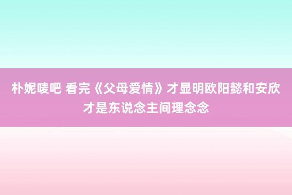 朴妮唛吧 看完《父母爱情》才显明欧阳懿和安欣才是东说念主间理念念