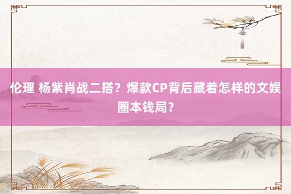 伦理 杨紫肖战二搭？爆款CP背后藏着怎样的文娱圈本钱局？
