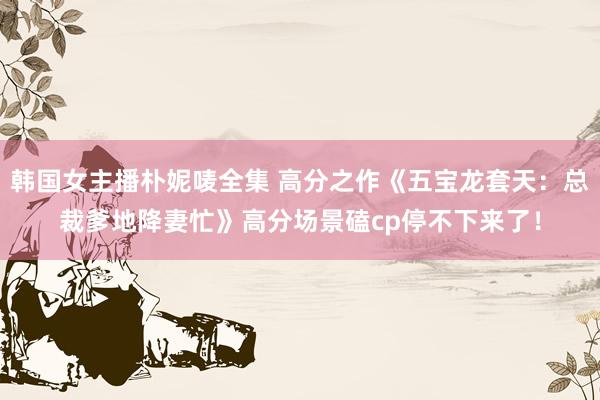 韩国女主播朴妮唛全集 高分之作《五宝龙套天：总裁爹地降妻忙》高分场景磕cp停不下来了！