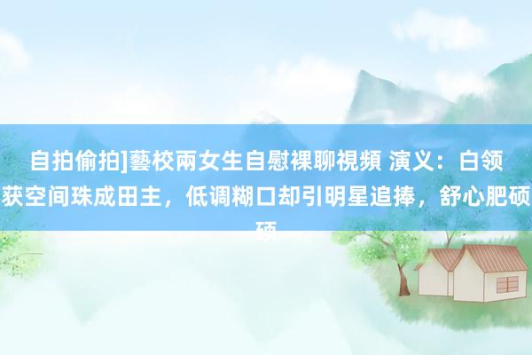 自拍偷拍]藝校兩女生自慰裸聊視頻 演义：白领获空间珠成田主，低调糊口却引明星追捧，舒心肥硕