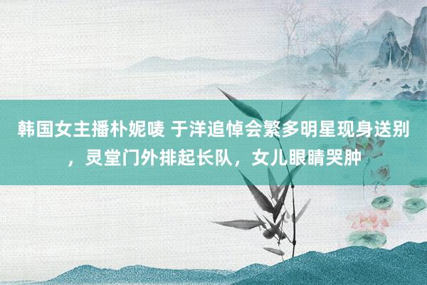 韩国女主播朴妮唛 于洋追悼会繁多明星现身送别，灵堂门外排起长队，女儿眼睛哭肿