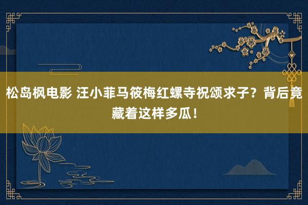 松岛枫电影 汪小菲马筱梅红螺寺祝颂求子？背后竟藏着这样多瓜！