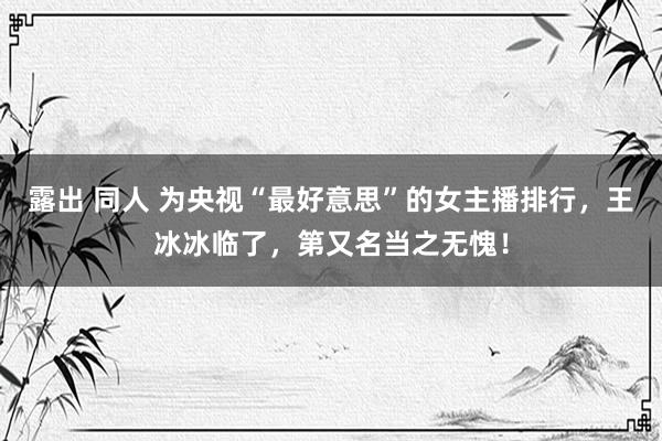 露出 同人 为央视“最好意思”的女主播排行，王冰冰临了，第又名当之无愧！