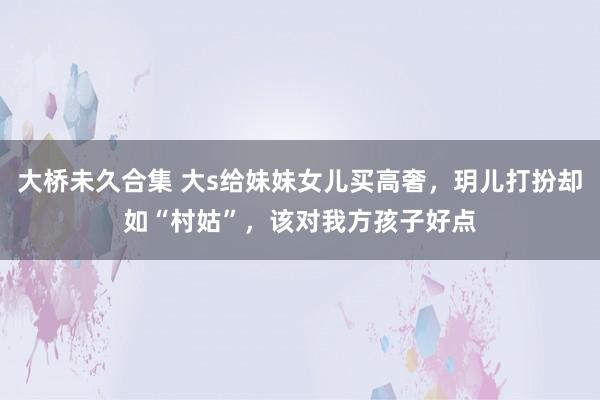 大桥未久合集 大s给妹妹女儿买高奢，玥儿打扮却如“村姑”，该对我方孩子好点