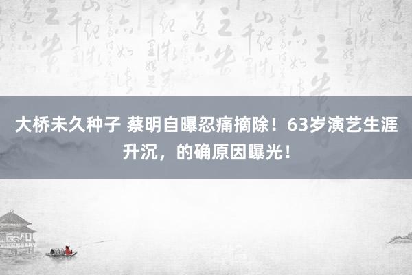 大桥未久种子 蔡明自曝忍痛摘除！63岁演艺生涯升沉，的确原因曝光！