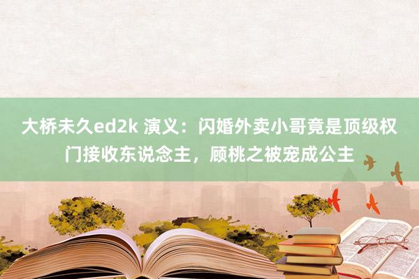 大桥未久ed2k 演义：闪婚外卖小哥竟是顶级权门接收东说念主，顾桃之被宠成公主