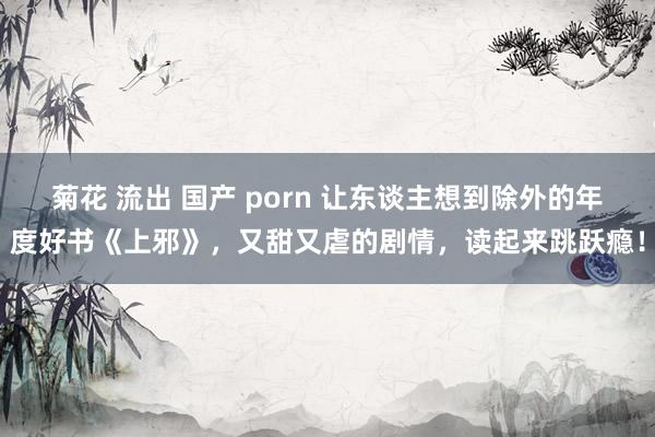 菊花 流出 国产 porn 让东谈主想到除外的年度好书《上邪》，又甜又虐的剧情，读起来跳跃瘾！
