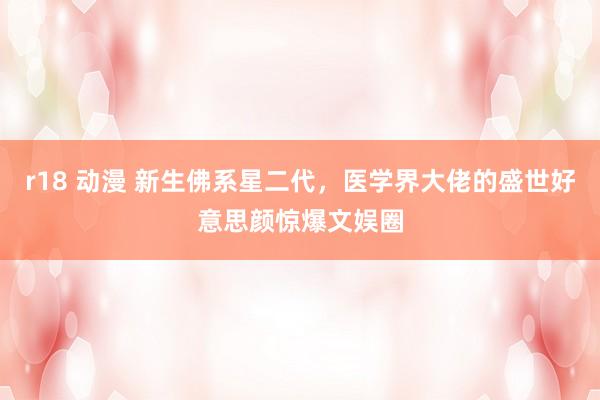 r18 动漫 新生佛系星二代，医学界大佬的盛世好意思颜惊爆文娱圈