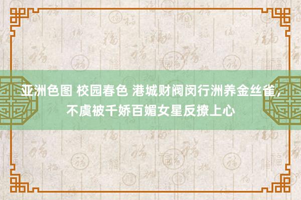 亚洲色图 校园春色 港城财阀闵行洲养金丝雀，不虞被千娇百媚女星反撩上心