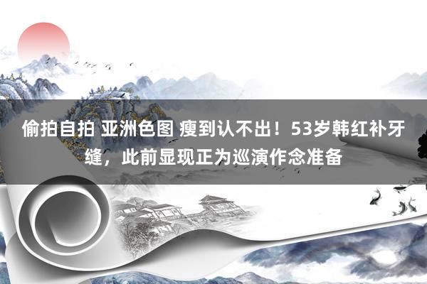 偷拍自拍 亚洲色图 瘦到认不出！53岁韩红补牙缝，此前显现正为巡演作念准备