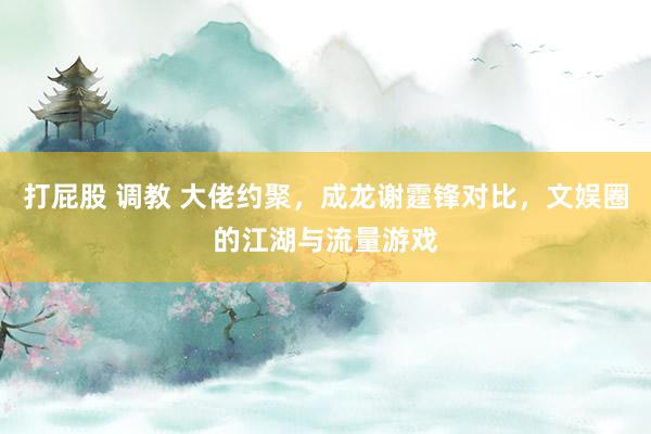 打屁股 调教 大佬约聚，成龙谢霆锋对比，文娱圈的江湖与流量游戏