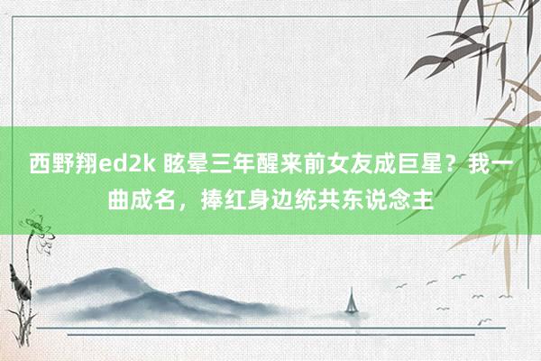 西野翔ed2k 眩晕三年醒来前女友成巨星？我一曲成名，捧红身边统共东说念主