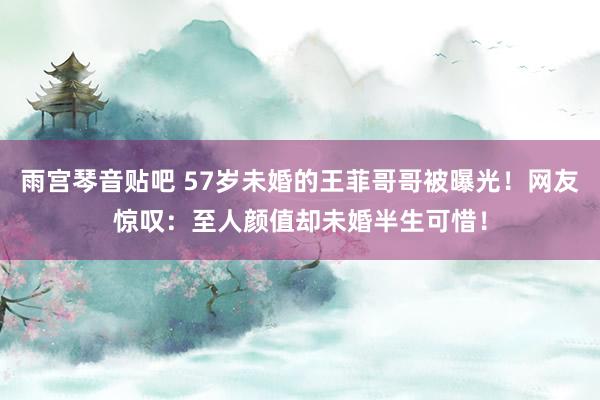 雨宫琴音贴吧 57岁未婚的王菲哥哥被曝光！网友惊叹：至人颜值却未婚半生可惜！