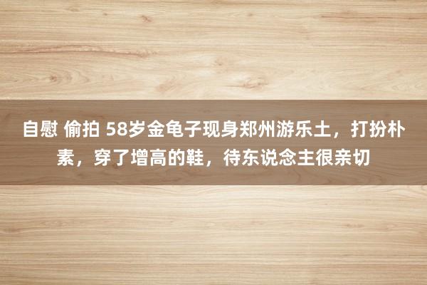 自慰 偷拍 58岁金龟子现身郑州游乐土，打扮朴素，穿了增高的鞋，待东说念主很亲切