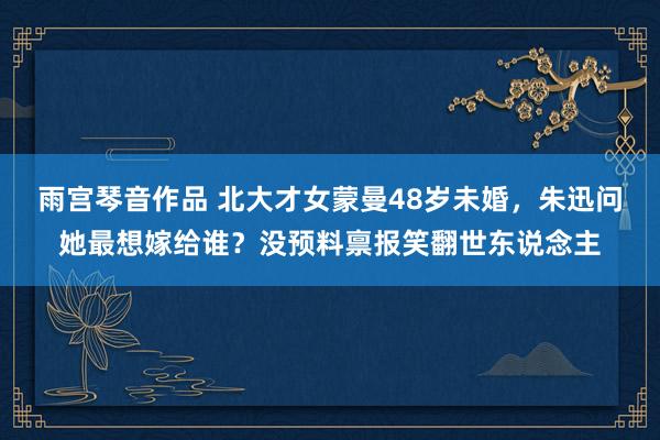 雨宫琴音作品 北大才女蒙曼48岁未婚，朱迅问她最想嫁给谁？没预料禀报笑翻世东说念主