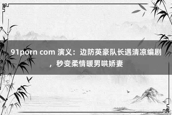 91porn com 演义：边防英豪队长遇清凉编剧，秒变柔情暖男哄娇妻