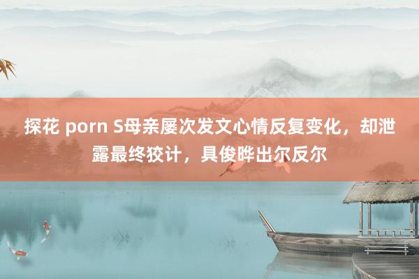 探花 porn S母亲屡次发文心情反复变化，却泄露最终狡计，具俊晔出尔反尔