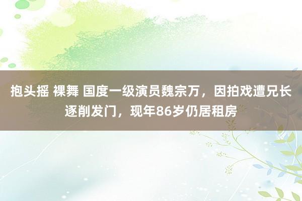 抱头摇 裸舞 国度一级演员魏宗万，因拍戏遭兄长逐削发门，现年86岁仍居租房