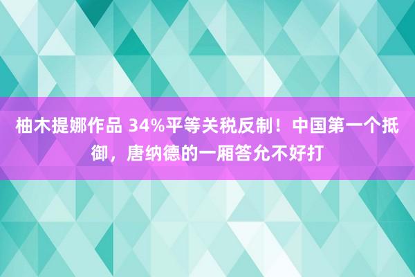 柚木提娜作品 34%平等关税反制！中国第一个抵御，唐纳德的一厢答允不好打