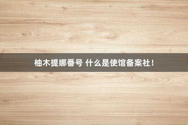 柚木提娜番号 什么是使馆备案社！