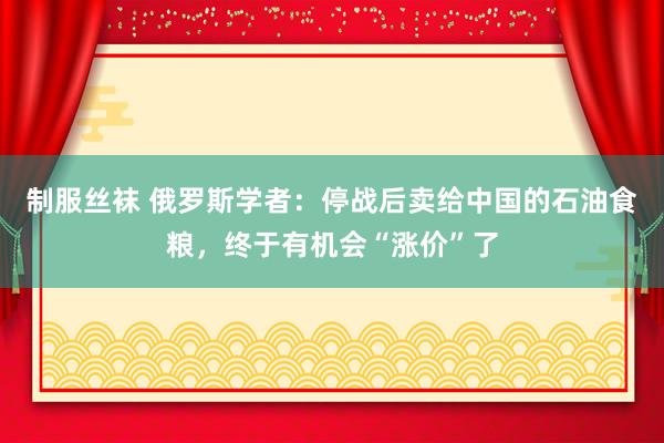 制服丝袜 俄罗斯学者：停战后卖给中国的石油食粮，终于有机会“涨价”了